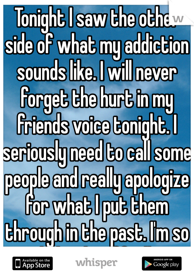 Tonight I saw the other side of what my addiction sounds like. I will never forget the hurt in my friends voice tonight. I seriously need to call some people and really apologize for what I put them through in the past. I'm so glad to be off pills.