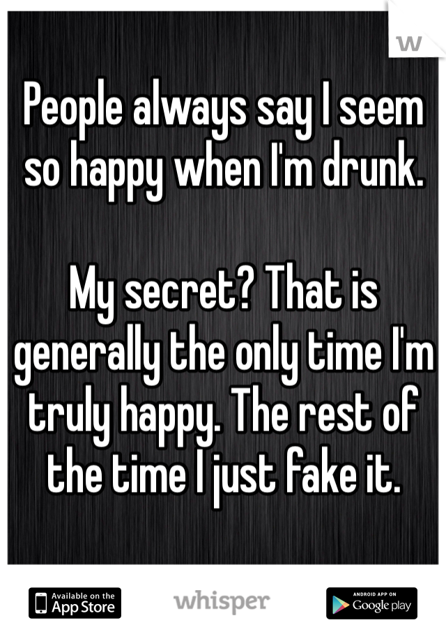 People always say I seem so happy when I'm drunk. 

My secret? That is generally the only time I'm truly happy. The rest of the time I just fake it.