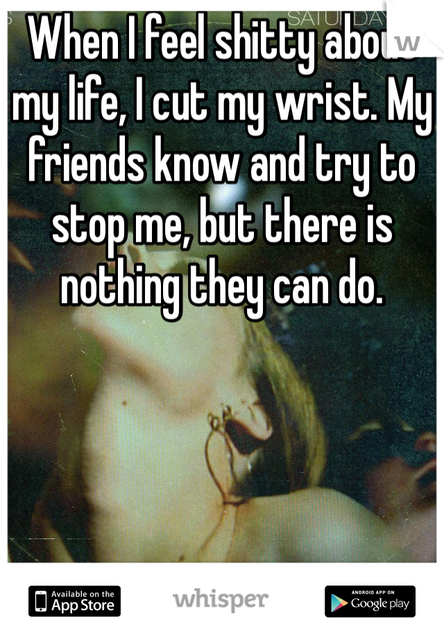 When I feel shitty about my life, I cut my wrist. My friends know and try to stop me, but there is nothing they can do.