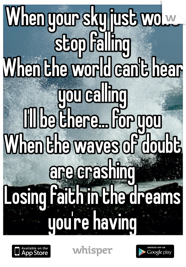 When your sky just won't stop falling
When the world can't hear you calling
I'll be there... for you
When the waves of doubt are crashing
Losing faith in the dreams you're having
I'll be there... for you