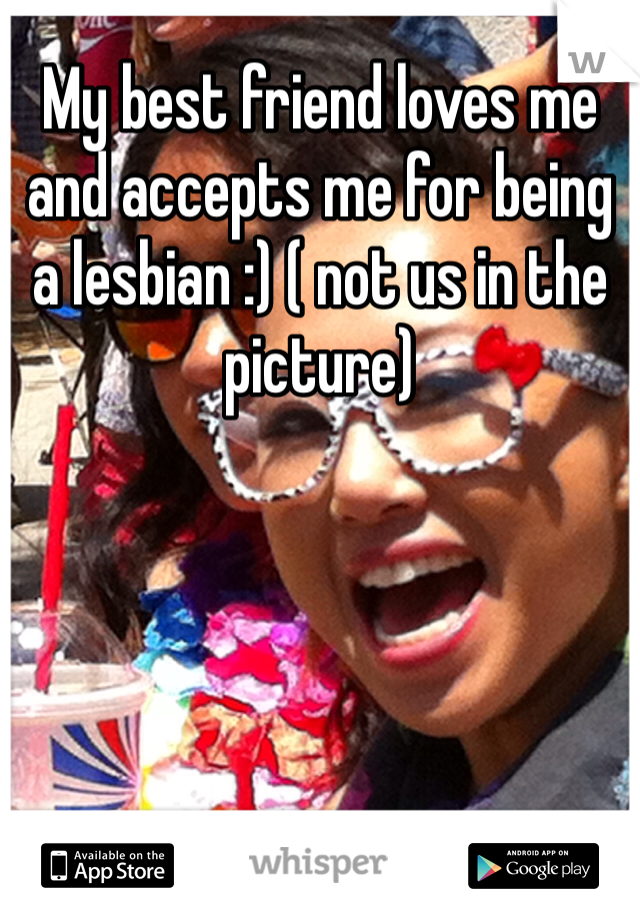 My best friend loves me and accepts me for being a lesbian :) ( not us in the picture) 