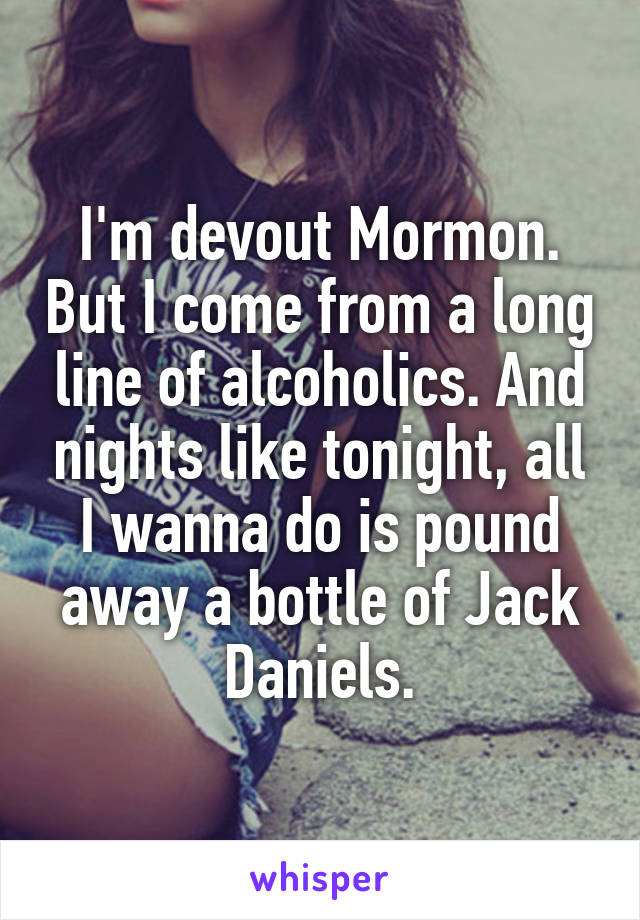 I'm devout Mormon. But I come from a long line of alcoholics. And nights like tonight, all I wanna do is pound away a bottle of Jack Daniels.