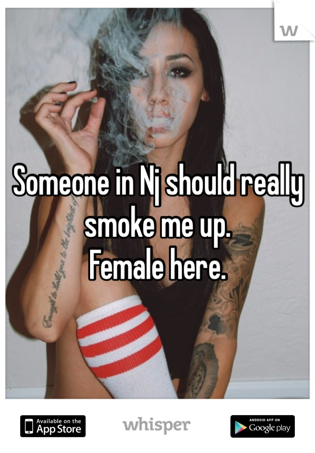 Someone in Nj should really smoke me up. 
Female here.