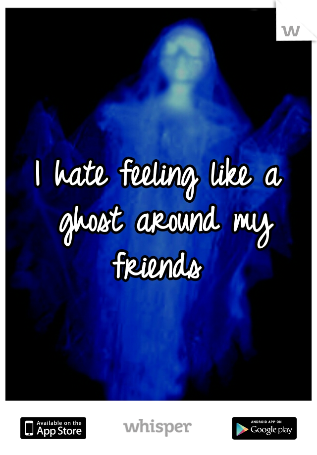 I hate feeling like a ghost around my friends 