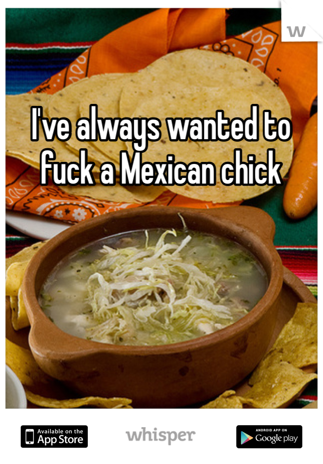 I've always wanted to fuck a Mexican chick