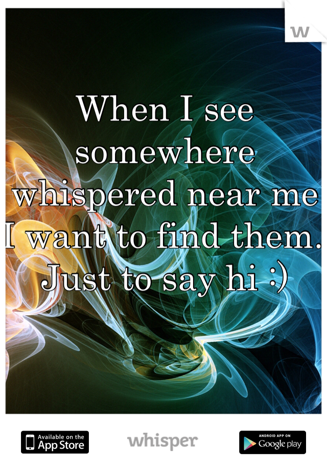 When I see somewhere whispered near me I want to find them. Just to say hi :)