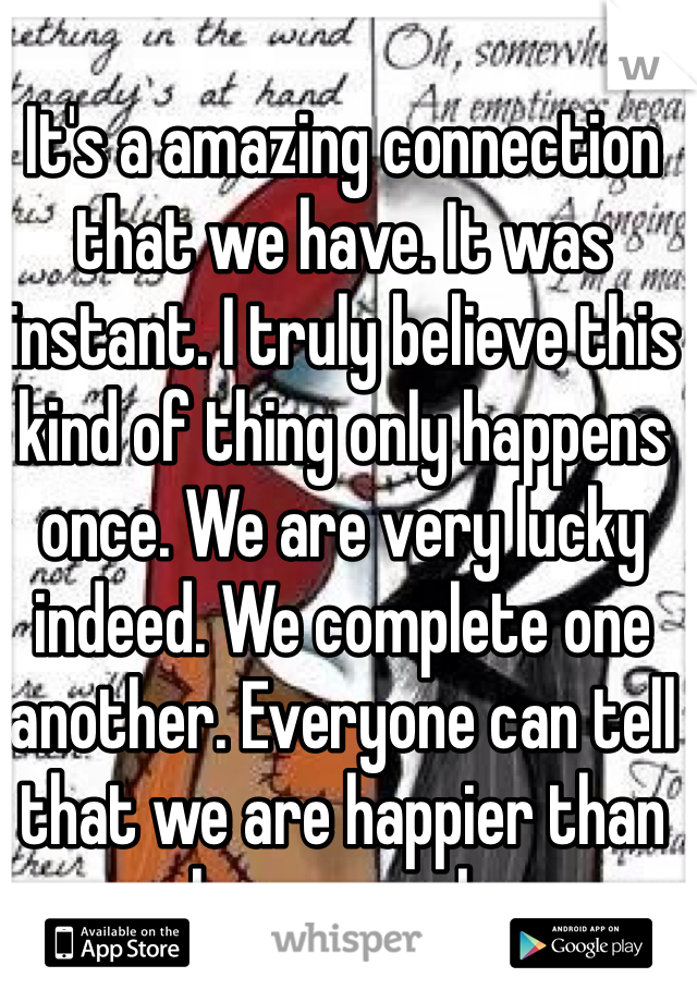 It's a amazing connection that we have. It was instant. I truly believe this kind of thing only happens once. We are very lucky indeed. We complete one another. Everyone can tell that we are happier than we have ever been. 