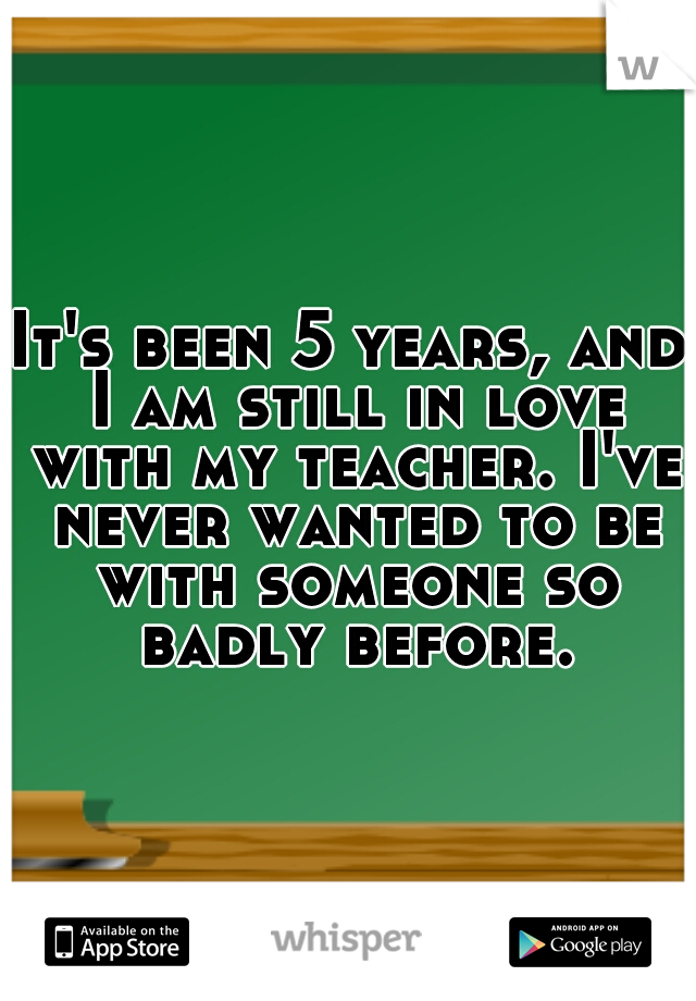 It's been 5 years, and I am still in love with my teacher. I've never wanted to be with someone so badly before.