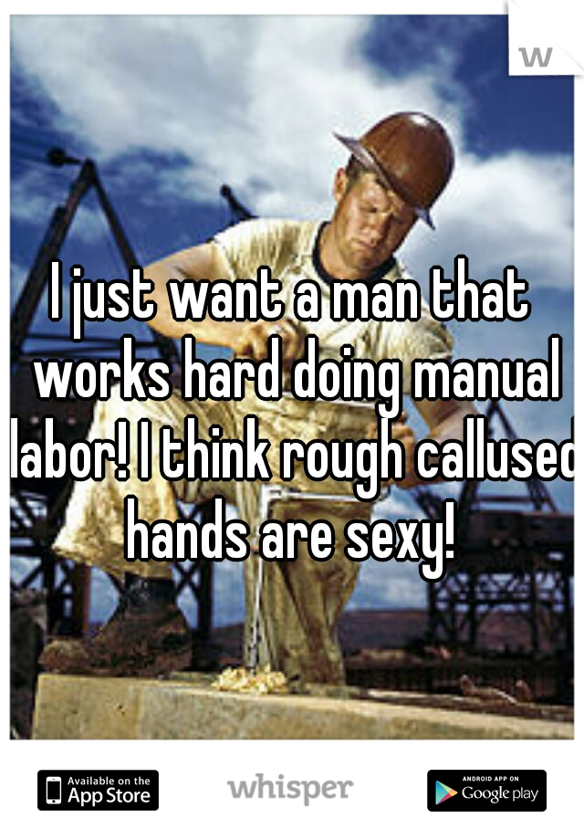 I just want a man that works hard doing manual labor! I think rough callused hands are sexy! 