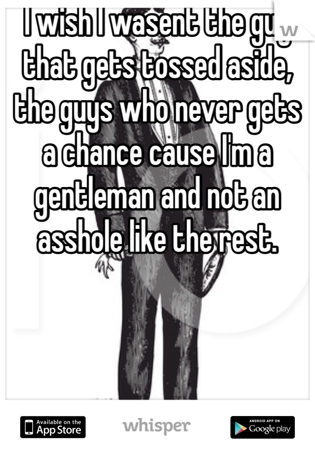 I wish I wasent the guy that gets tossed aside, the guys who never gets a chance cause I'm a gentleman and not an asshole like the rest.