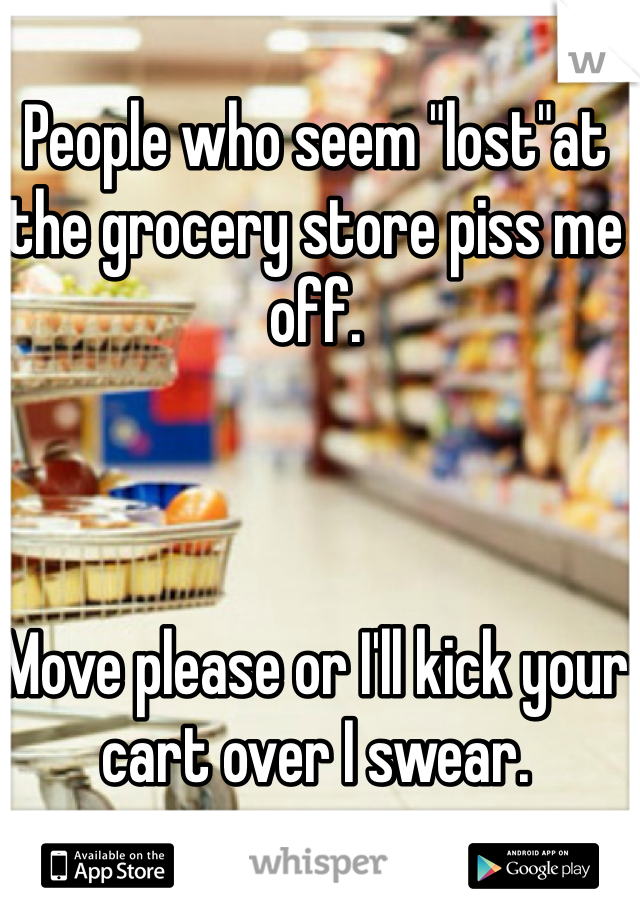 People who seem "lost"at the grocery store piss me off.



Move please or I'll kick your cart over I swear.