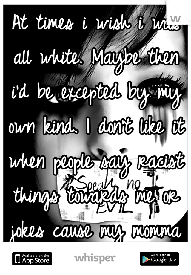 At times i wish i was all white. Maybe then i'd be excepted by my own kind. I don't like it when people say racist things towards me or jokes cause my momma black. 