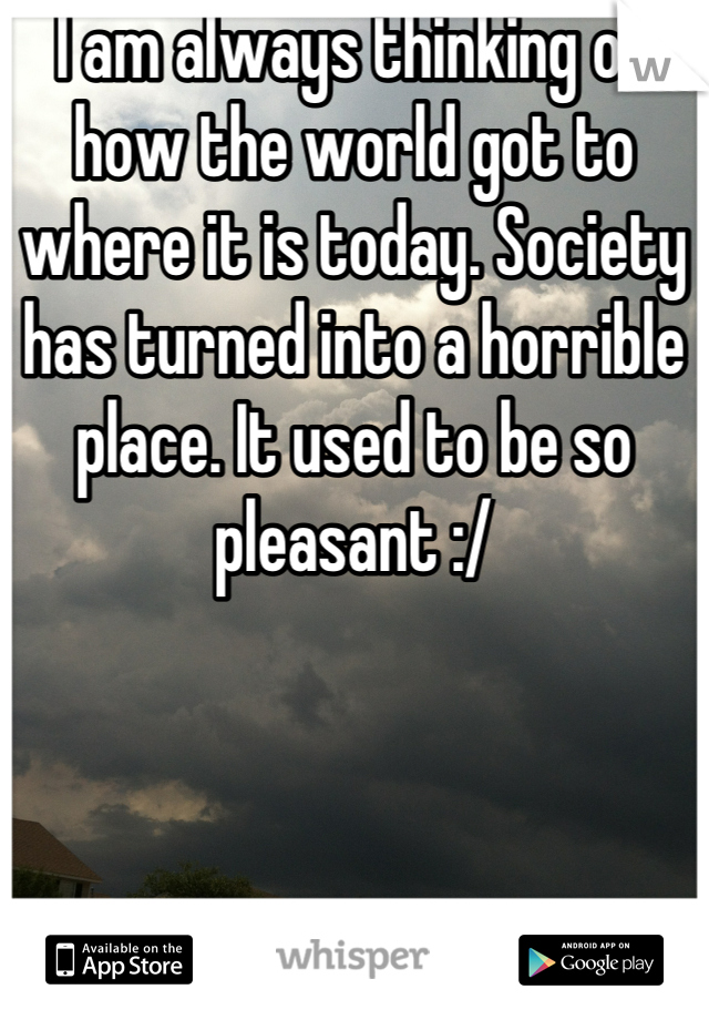 I am always thinking of how the world got to where it is today. Society has turned into a horrible place. It used to be so pleasant :/