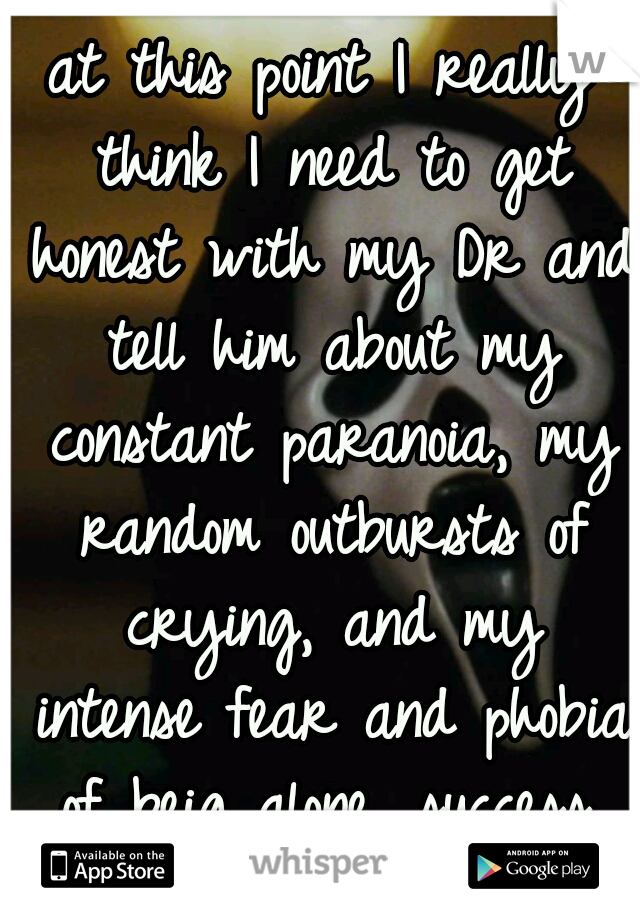 at this point I really think I need to get honest with my Dr and tell him about my constant paranoia, my random outbursts of crying, and my intense fear and phobia of beig alone, success, and failure