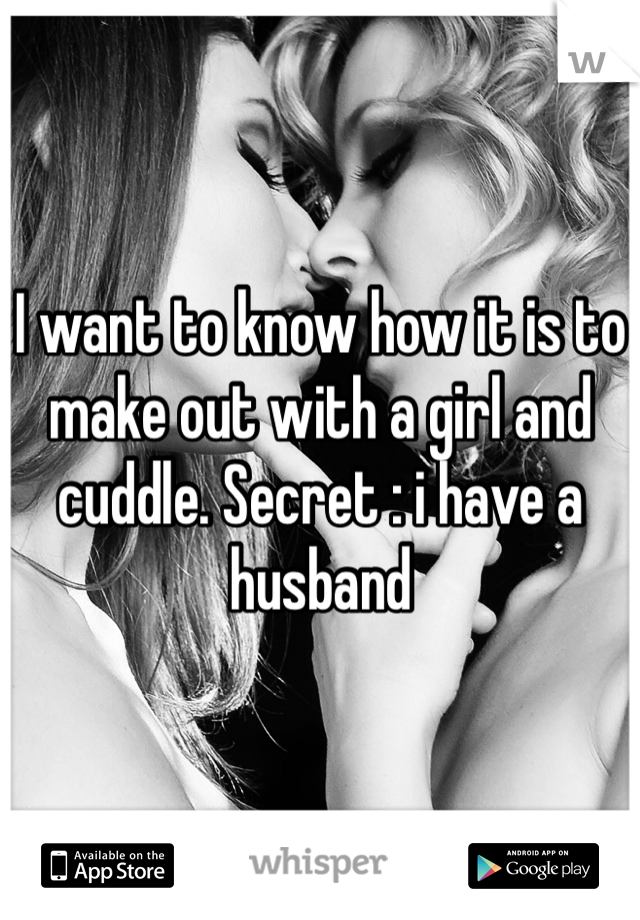 I want to know how it is to make out with a girl and cuddle. Secret : i have a husband 