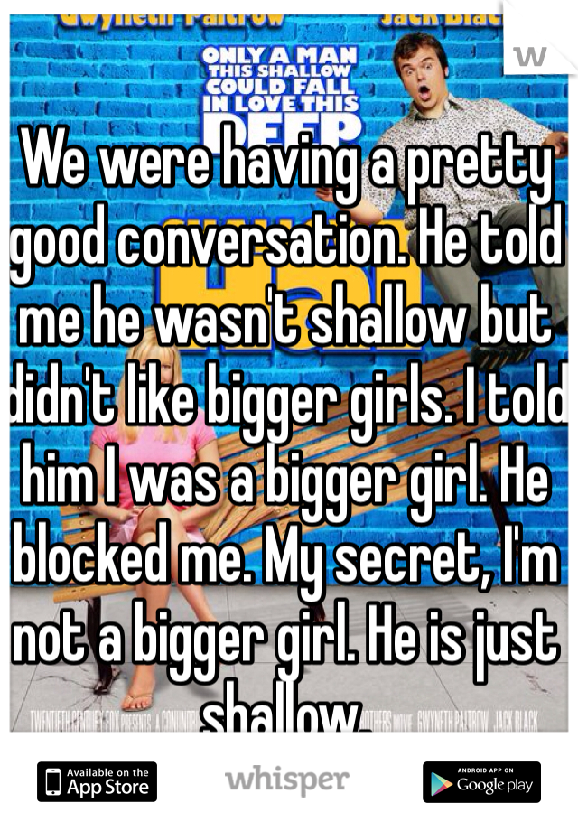 We were having a pretty good conversation. He told me he wasn't shallow but didn't like bigger girls. I told him I was a bigger girl. He blocked me. My secret, I'm not a bigger girl. He is just shallow. 