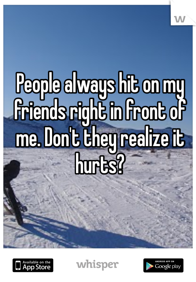 People always hit on my friends right in front of me. Don't they realize it hurts?