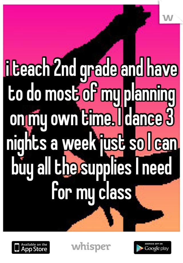 i teach 2nd grade and have to do most of my planning on my own time. I dance 3 nights a week just so I can buy all the supplies I need for my class