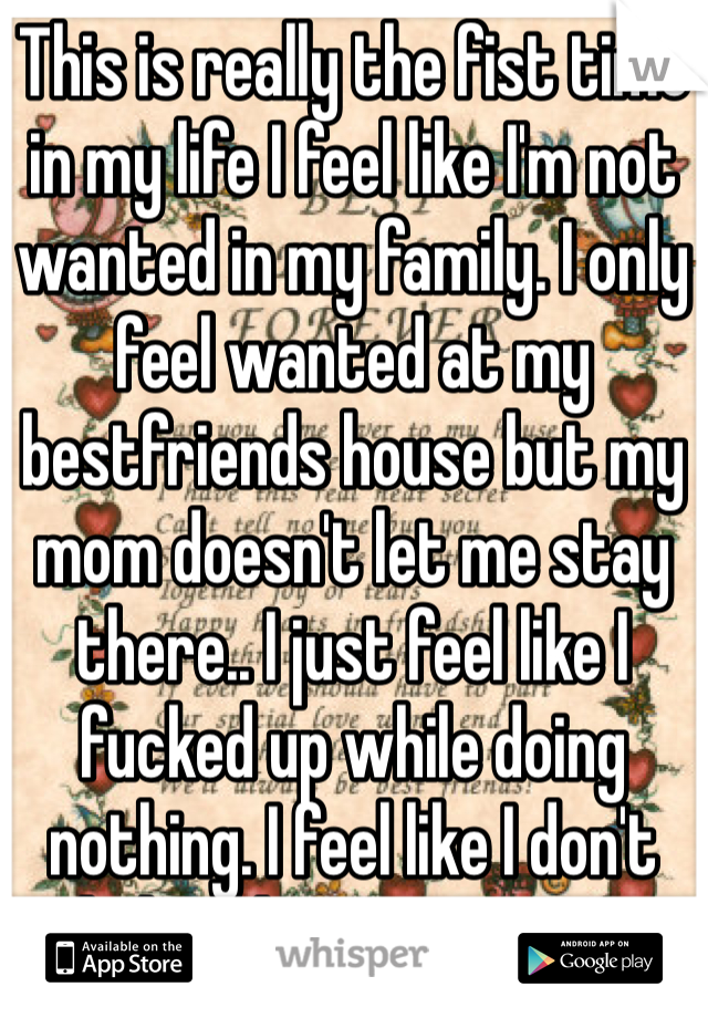 This is really the fist time in my life I feel like I'm not wanted in my family. I only feel wanted at my bestfriends house but my mom doesn't let me stay there.. I just feel like I fucked up while doing nothing. I feel like I don't belong here anymore. 