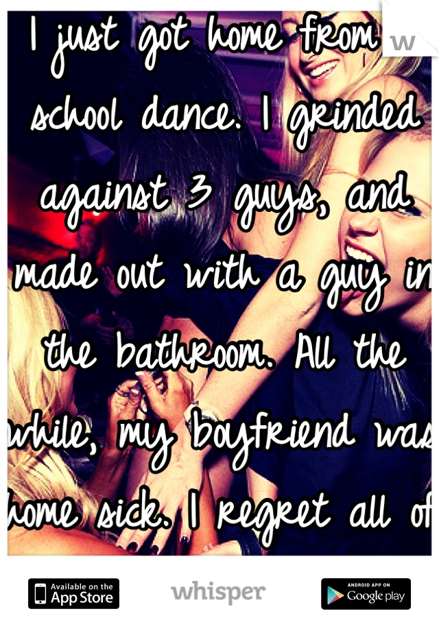 I just got home from a school dance. I grinded against 3 guys, and made out with a guy in the bathroom. All the while, my boyfriend was home sick. I regret all of it. 