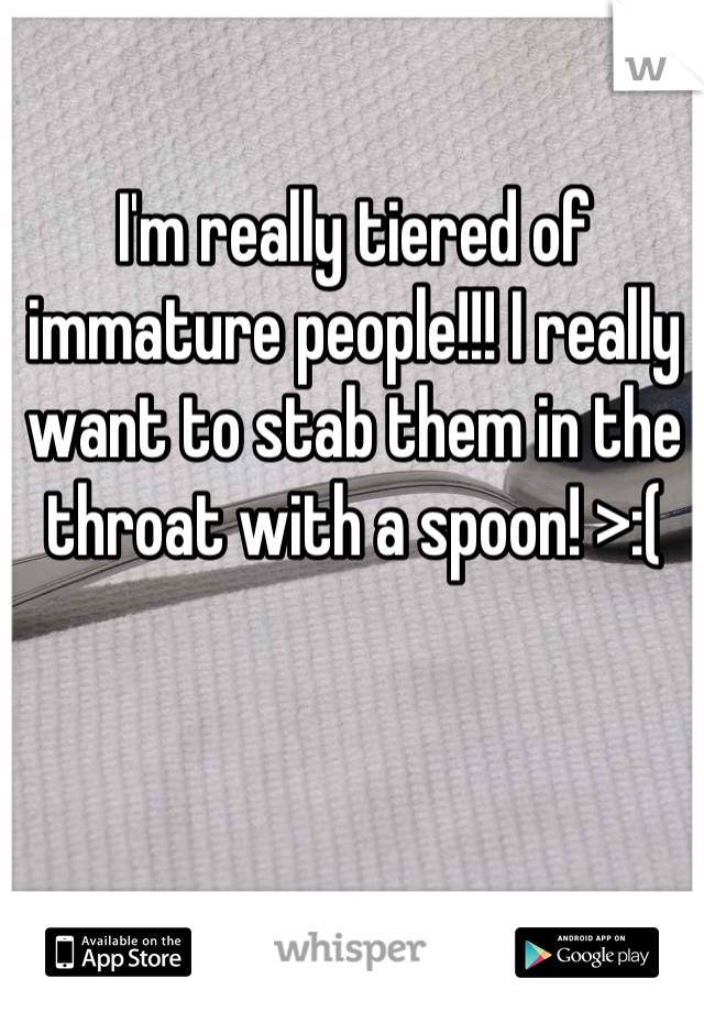 I'm really tiered of immature people!!! I really want to stab them in the throat with a spoon! >:(