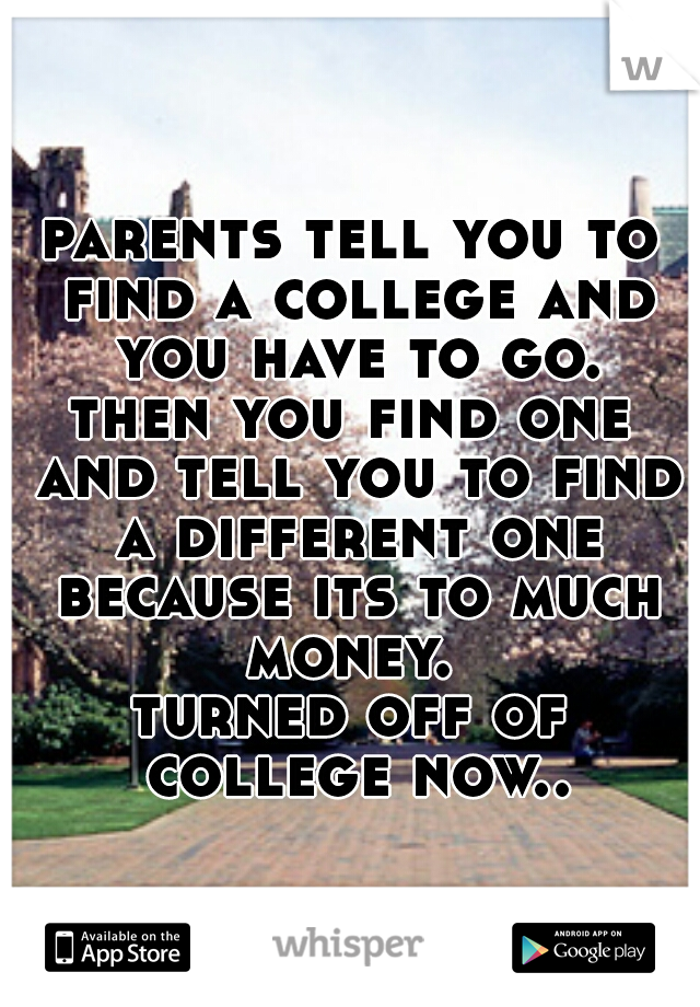 parents tell you to find a college and you have to go.

then you find one and tell you to find a different one because its to much money. 

turned off of college now..