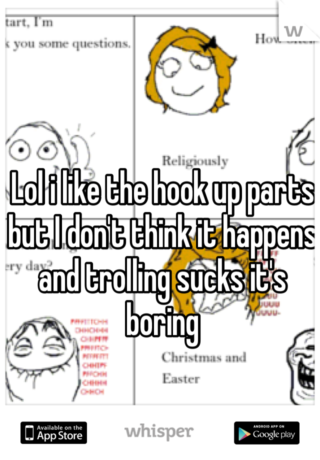 Lol i like the hook up parts but I don't think it happens and trolling sucks it's boring 