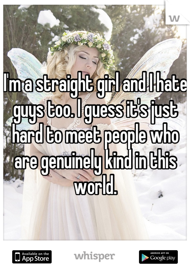 I'm a straight girl and I hate guys too. I guess it's just hard to meet people who are genuinely kind in this world.