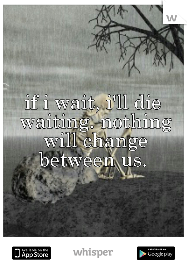 if i wait, i'll die waiting. nothing will change between us. 