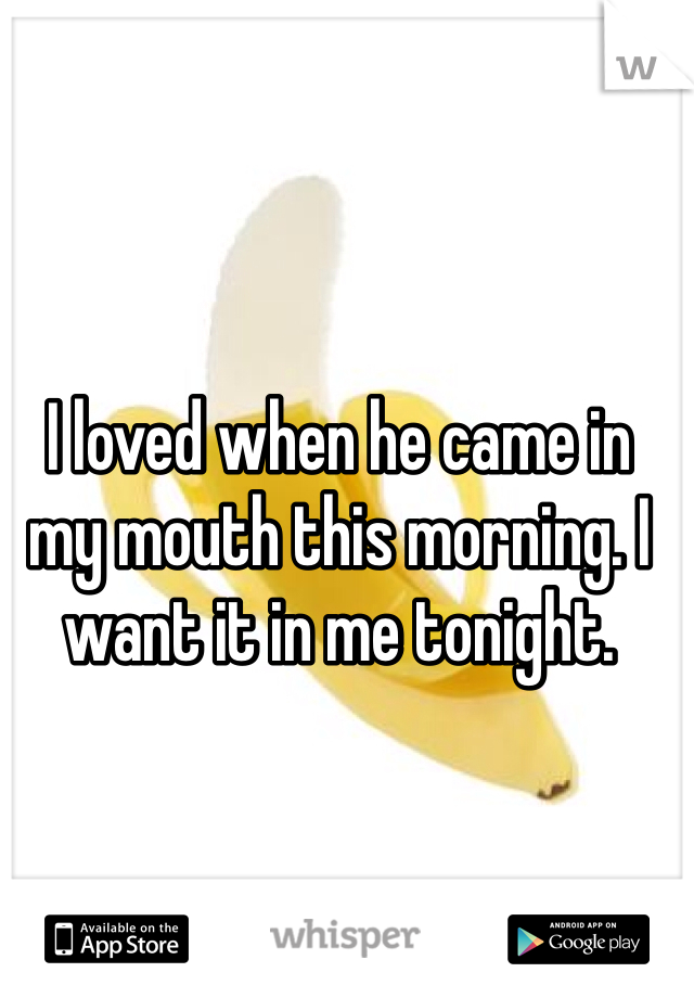 I loved when he came in my mouth this morning. I want it in me tonight. 