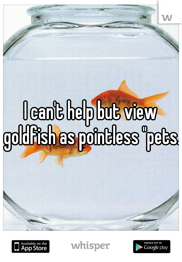 I can't help but view goldfish as pointless "pets."
