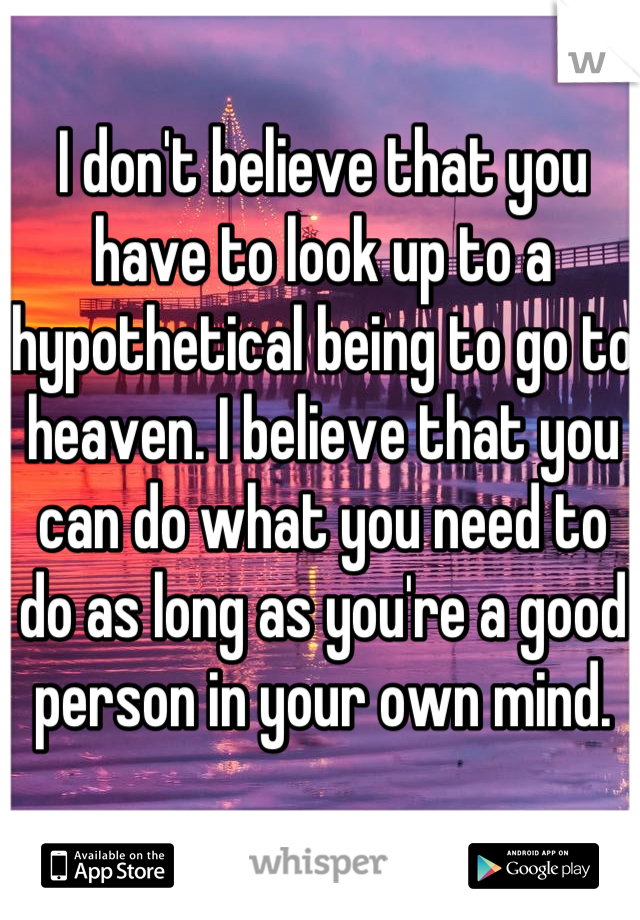 I don't believe that you have to look up to a hypothetical being to go to heaven. I believe that you can do what you need to do as long as you're a good person in your own mind. 