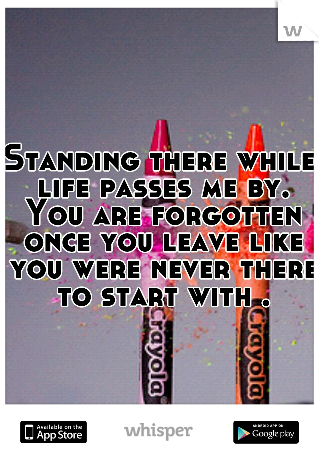 Standing there while life passes me by. You are forgotten once you leave like you were never there to start with .