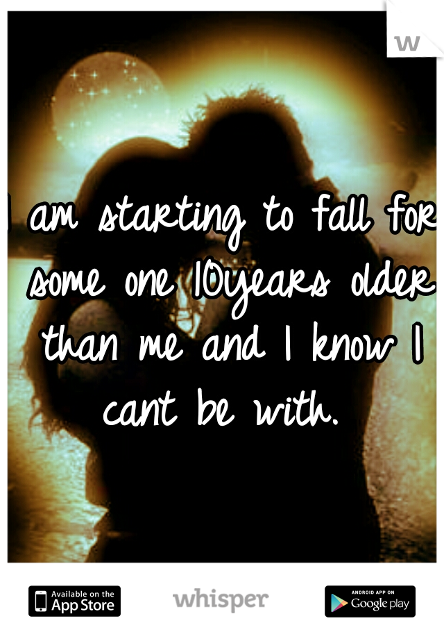 I am starting to fall for some one 10years older than me and I know I cant be with. 