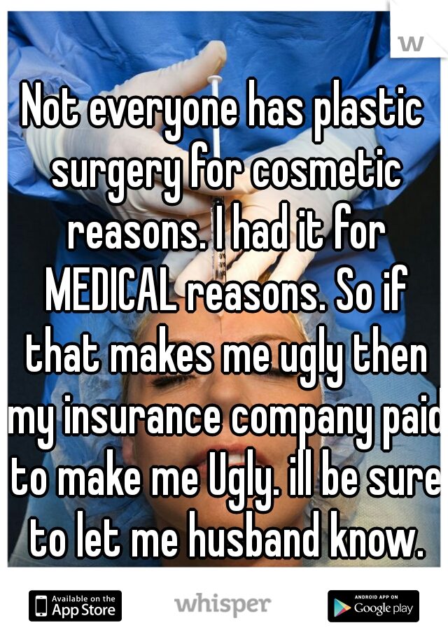 Not everyone has plastic surgery for cosmetic reasons. I had it for MEDICAL reasons. So if that makes me ugly then my insurance company paid to make me Ugly. ill be sure to let me husband know.