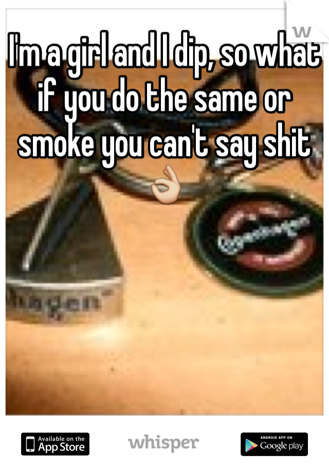 I'm a girl and I dip, so what if you do the same or smoke you can't say shit👌