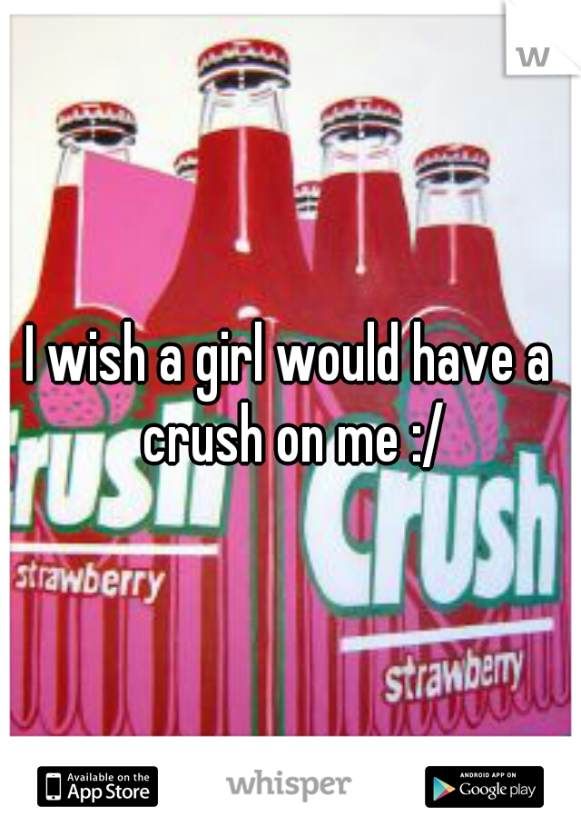 I wish a girl would have a crush on me :/