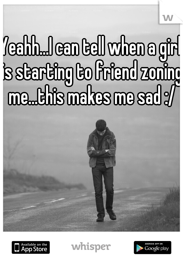 Yeahh...I can tell when a girl is starting to friend zoning me...this makes me sad :/