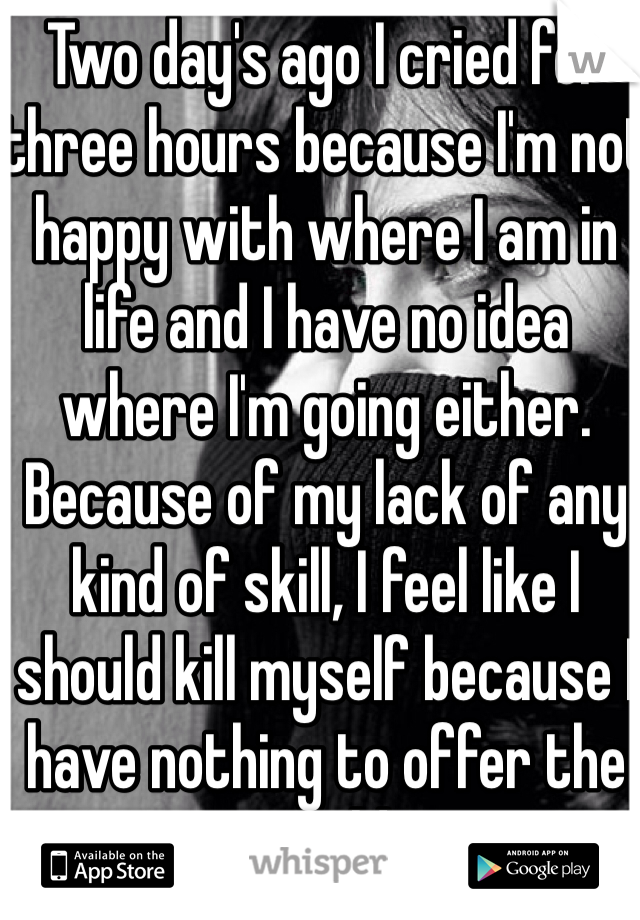 Two day's ago I cried for three hours because I'm not happy with where I am in life and I have no idea where I'm going either. Because of my lack of any kind of skill, I feel like I should kill myself because I have nothing to offer the world.