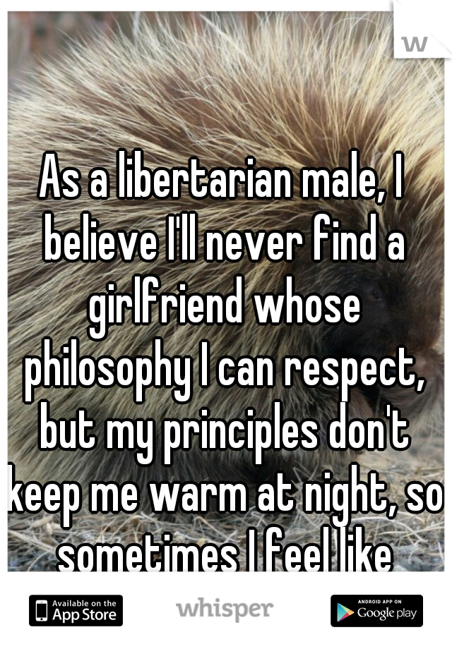 As a libertarian male, I believe I'll never find a girlfriend whose philosophy I can respect, but my principles don't keep me warm at night, so sometimes I feel like settling.