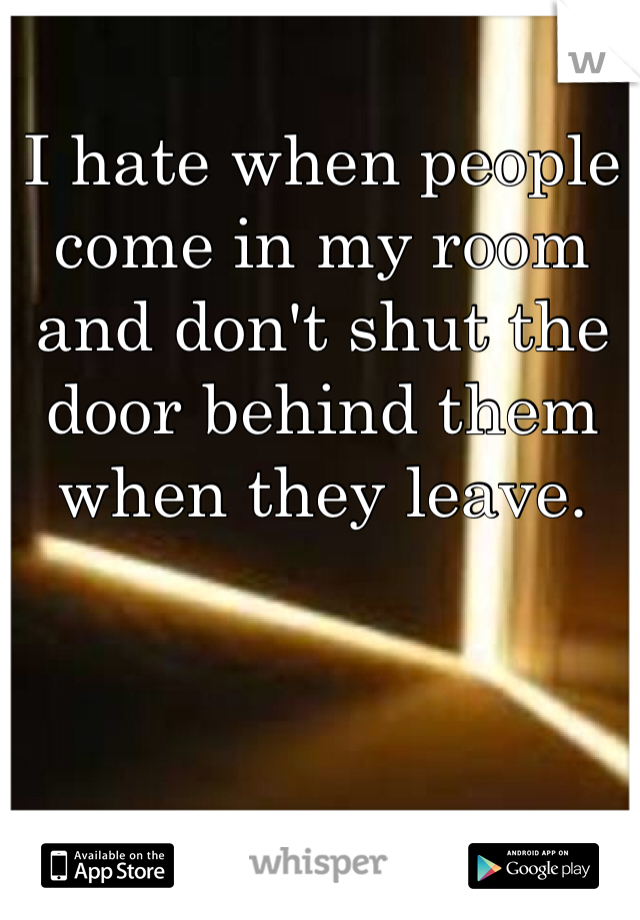 I hate when people come in my room and don't shut the door behind them when they leave. 