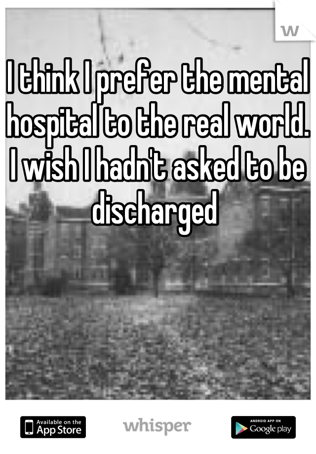 I think I prefer the mental hospital to the real world. I wish I hadn't asked to be discharged 