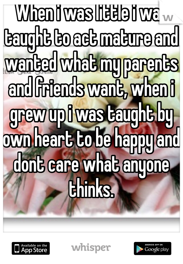 When i was little i was taught to act mature and wanted what my parents and friends want, when i grew up i was taught by own heart to be happy and dont care what anyone thinks. 