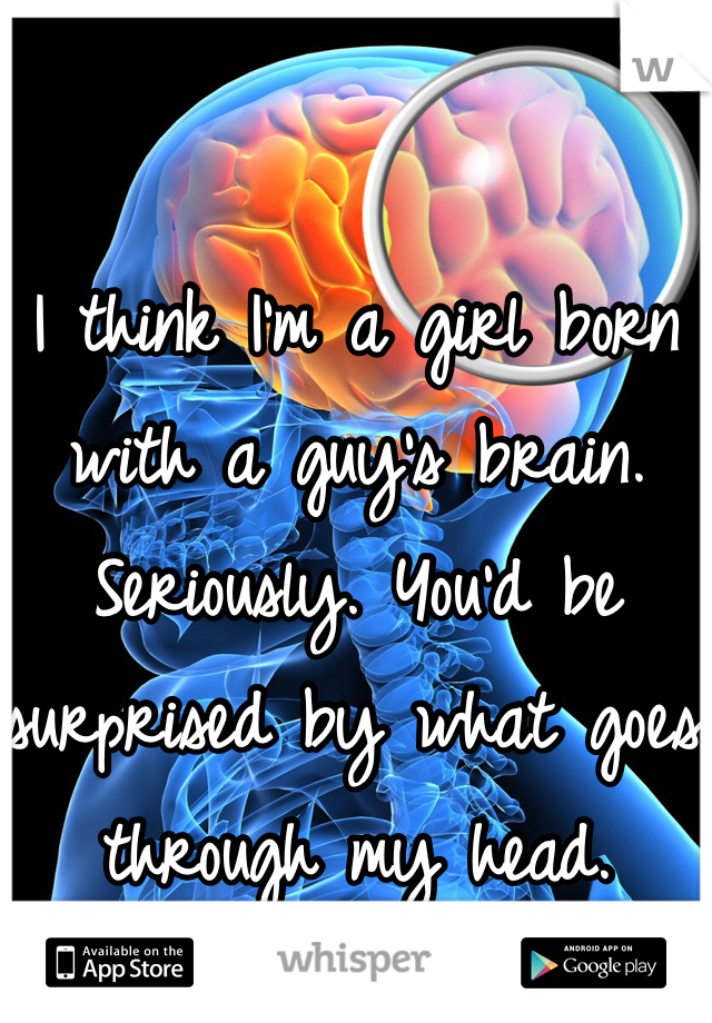 I think I'm a girl born with a guy's brain. Seriously. You'd be surprised by what goes through my head. 