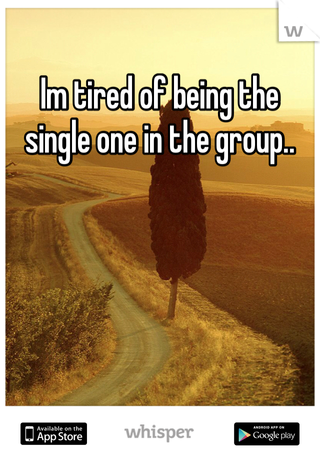 Im tired of being the single one in the group..