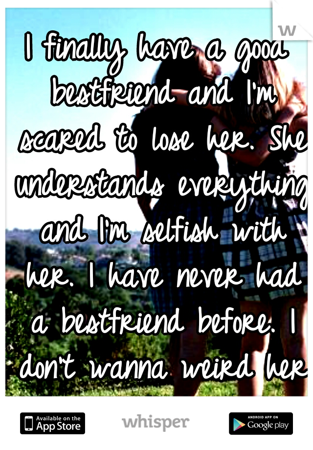 I finally have a good bestfriend and I'm scared to lose her. She understands everything and I'm selfish with her. I have never had a bestfriend before. I don't wanna weird her out and lose her.