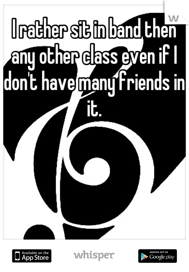 I rather sit in band then any other class even if I don't have many friends in it.