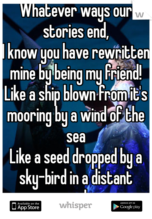 Whatever ways our stories end,
I know you have rewritten mine by being my friend!
Like a ship blown from it's mooring by a wind of the sea
Like a seed dropped by a sky-bird in a distant wood...
Who can say if I've been changes for the better, but because I knew you, I have been changed
FOR GOOD