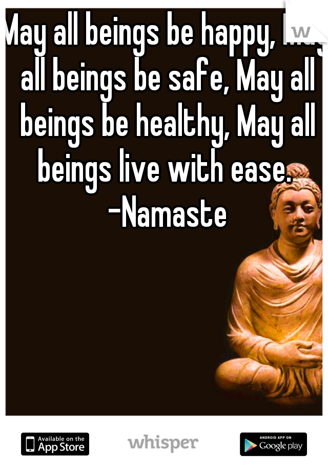 May all beings be happy, May all beings be safe, May all beings be healthy, May all beings live with ease.  -Namaste