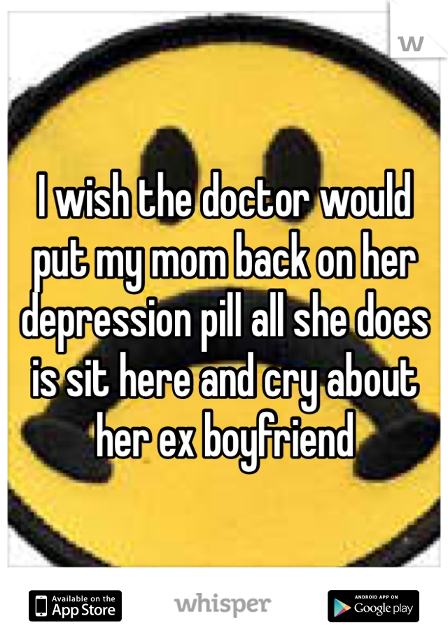 I wish the doctor would put my mom back on her depression pill all she does is sit here and cry about her ex boyfriend 